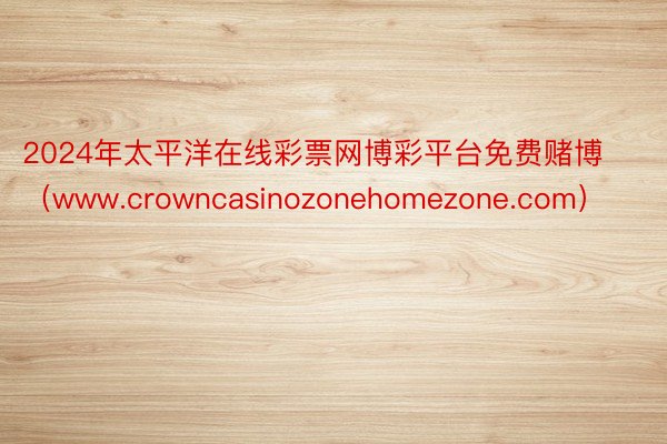 2024年太平洋在线彩票网博彩平台免费赌博（www.crowncasinozonehomezone.com）