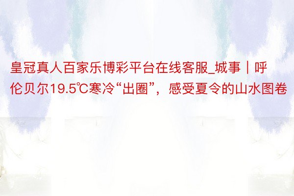 皇冠真人百家乐博彩平台在线客服_城事｜呼伦贝尔19.5℃寒冷“出圈”，感受夏令的山水图卷