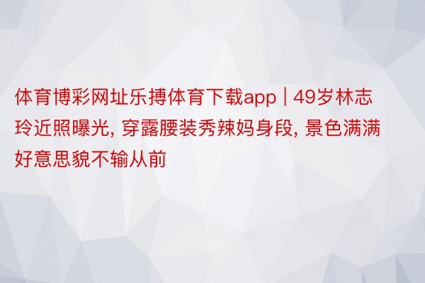 体育博彩网址乐搏体育下载app | 49岁林志玲近照曝光， 穿露腰装秀辣妈身段， 景色满满好意思貌不输从前