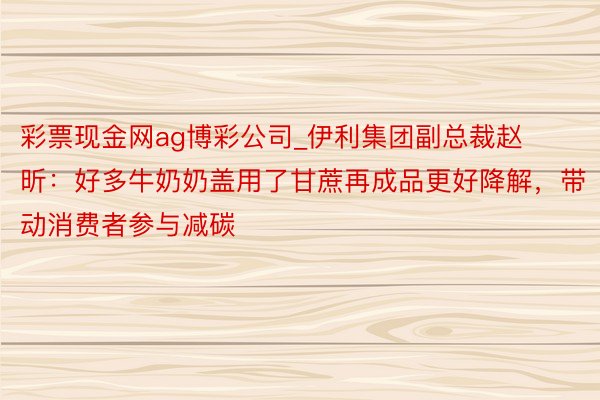 彩票现金网ag博彩公司_伊利集团副总裁赵昕：好多牛奶奶盖用了甘蔗再成品更好降解，带动消费者参与减碳