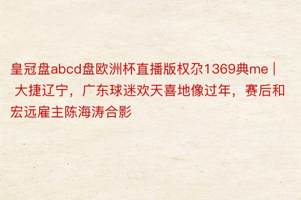 皇冠盘abcd盘欧洲杯直播版权尕1369典me | 大捷辽宁，广东球迷欢天喜地像过年，赛后和宏远雇主陈海涛合影