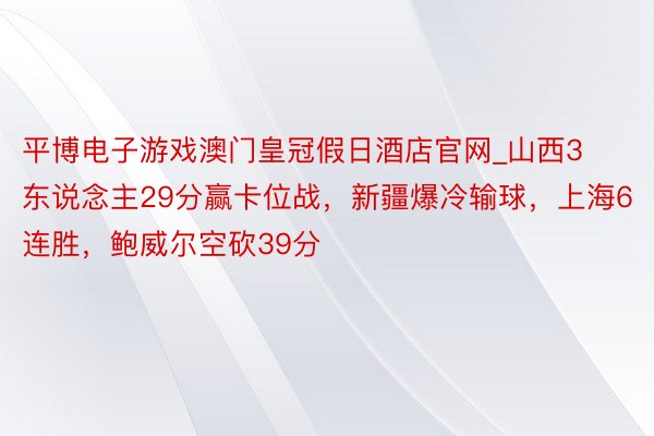 平博电子游戏澳门皇冠假日酒店官网_山西3东说念主29分赢卡位战，新疆爆冷输球，上海6连胜，鲍威尔空砍39分