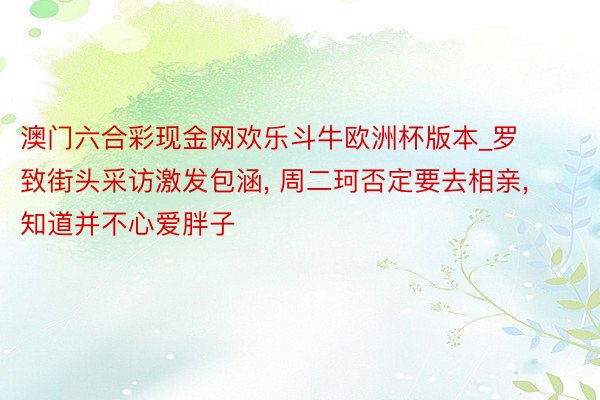 澳门六合彩现金网欢乐斗牛欧洲杯版本_罗致街头采访激发包涵, 周二珂否定要去相亲, 知道并不心爱胖子