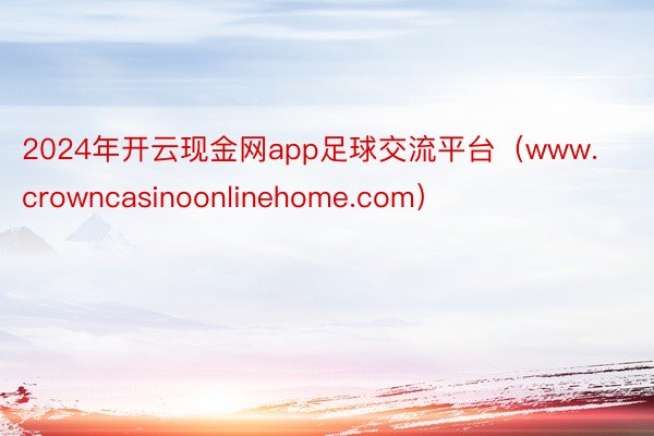 2024年开云现金网app足球交流平台（www.crowncasinoonlinehome.com）