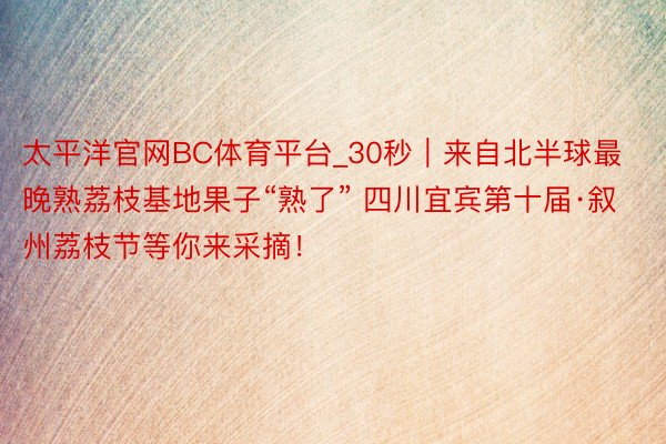 太平洋官网BC体育平台_30秒｜来自北半球最晚熟荔枝基地果子“熟了” 四川宜宾第十届·叙州荔枝节等你来采摘！