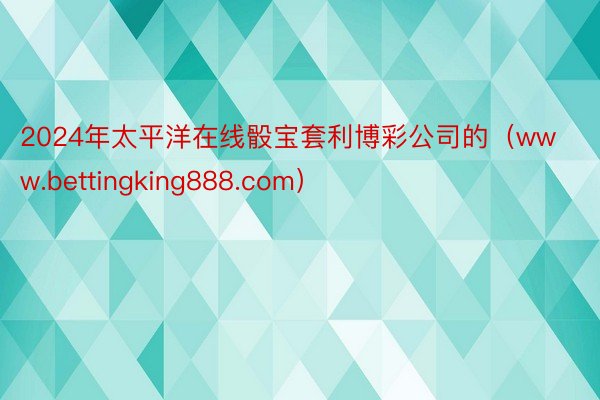 2024年太平洋在线骰宝套利博彩公司的（www.bettingking888.com）