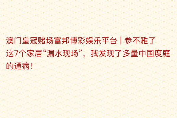 澳门皇冠赌场富邦博彩娱乐平台 | 参不雅了这7个家居“漏水现场”，我发现了多量中国度庭的通病！