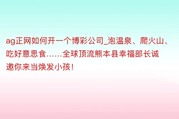 ag正网如何开一个博彩公司_泡温泉、爬火山、吃好意思食……全球顶流熊本县幸福部长诚邀你来当焕发小孩！