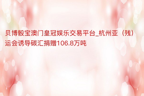 贝博骰宝澳门皇冠娱乐交易平台_杭州亚（残）运会诱导碳汇捐赠106.8万吨