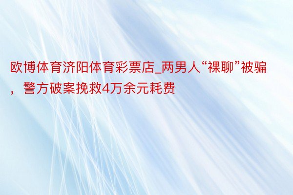 欧博体育济阳体育彩票店_两男人“裸聊”被骗，警方破案挽救4万余元耗费