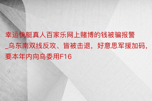 幸运快艇真人百家乐网上赌博的钱被骗报警_乌东南双线反攻、皆被击退，好意思军援加码，要本年内向乌委用F16