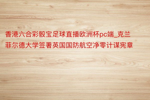 香港六合彩骰宝足球直播欧洲杯pc端_克兰菲尔德大学签署英国国防航空净零计谋宪章