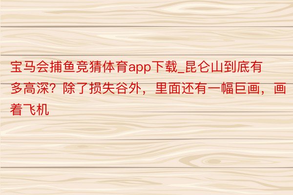 宝马会捕鱼竞猜体育app下载_昆仑山到底有多高深？除了损失谷外，里面还有一幅巨画，画着飞机