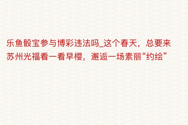 乐鱼骰宝参与博彩违法吗_这个春天，总要来苏州光福看一看早樱，邂逅一场素丽“约绘”