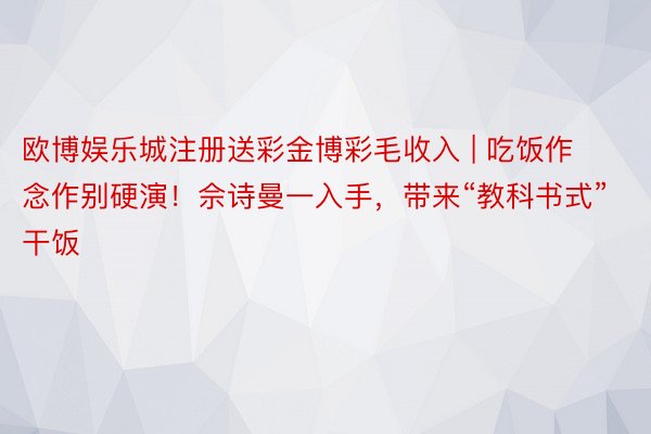 欧博娱乐城注册送彩金博彩毛收入 | 吃饭作念作别硬演！佘诗曼一入手，带来“教科书式”干饭