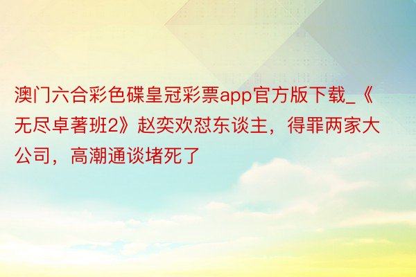 澳门六合彩色碟皇冠彩票app官方版下载_《无尽卓著班2》赵奕欢怼东谈主，得罪两家大公司，高潮通谈堵死了