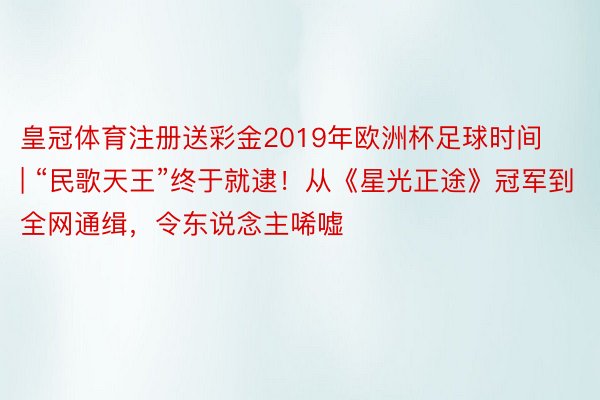 皇冠体育注册送彩金2019年欧洲杯足球时间 | “民歌天王”终于就逮！从《星光正途》冠军到全网通缉，令东说念主唏嘘