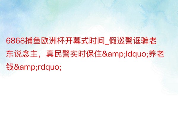 6868捕鱼欧洲杯开幕式时间_假巡警诓骗老东说念主，真民警实时保住&ldquo;养老钱&rdquo;