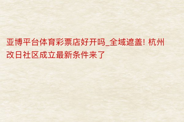 亚博平台体育彩票店好开吗_全域遮盖! 杭州改日社区成立最新条件来了