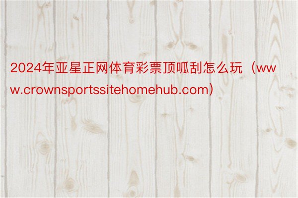 2024年亚星正网体育彩票顶呱刮怎么玩（www.crownsportssitehomehub.com）