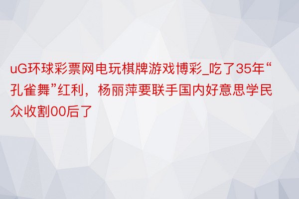 uG环球彩票网电玩棋牌游戏博彩_吃了35年“孔雀舞”红利，杨丽萍要联手国内好意思学民众收割00后了