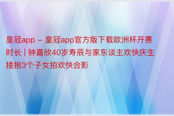 皇冠app - 皇冠app官方版下载欧洲杯开赛时长 | 钟嘉欣40岁寿辰与家东谈主欢快庆生 搂抱3个子女拍欢快合影