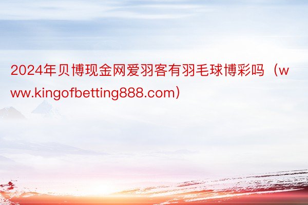 2024年贝博现金网爱羽客有羽毛球博彩吗（www.kingofbetting888.com）