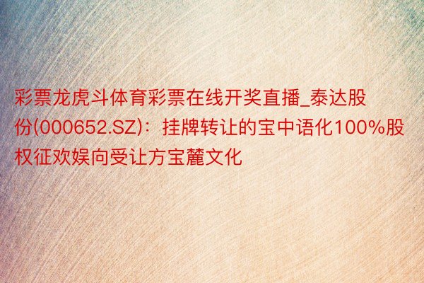 彩票龙虎斗体育彩票在线开奖直播_泰达股份(000652.SZ)：挂牌转让的宝中语化100%股权征欢娱向受让方宝麓文化