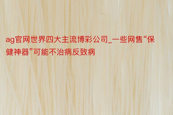 ag官网世界四大主流博彩公司_一些网售“保健神器”可能不治病反致病