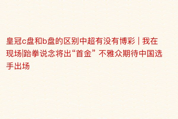 皇冠c盘和b盘的区别中超有没有博彩 | 我在现场|跆拳说念将出“首金” 不雅众期待中国选手出场