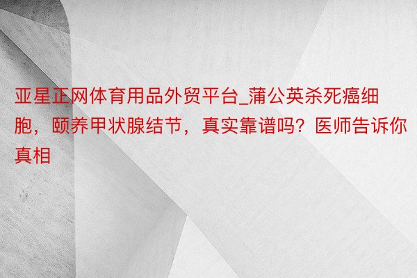 亚星正网体育用品外贸平台_蒲公英杀死癌细胞，颐养甲状腺结节，真实靠谱吗？医师告诉你真相