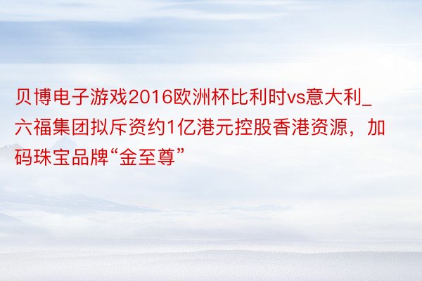 贝博电子游戏2016欧洲杯比利时vs意大利_六福集团拟斥资约1亿港元控股香港资源，加码珠宝品牌“金至尊”