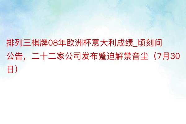 排列三棋牌08年欧洲杯意大利成绩_顷刻间公告，二十二家公司发布蹙迫解禁音尘（7月30日）