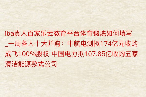 iba真人百家乐云教育平台体育锻炼如何填写_一周各人十大并购：中航电测拟174亿元收购成飞100%股权 中国电力拟107.85亿收购五家清洁能源款式公司