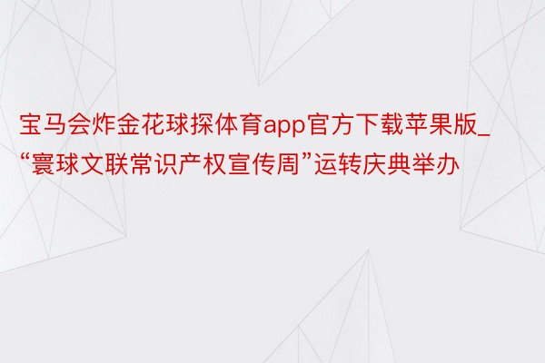 宝马会炸金花球探体育app官方下载苹果版_“寰球文联常识产权宣传周”运转庆典举办