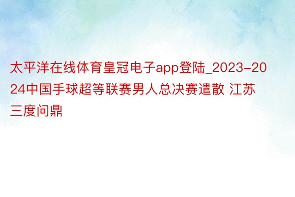 太平洋在线体育皇冠电子app登陆_2023-2024中国手球超等联赛男人总决赛遣散 江苏三度问鼎