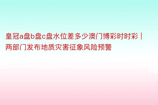 皇冠a盘b盘c盘水位差多少澳门博彩时时彩 | 两部门发布地质灾害征象风险预警