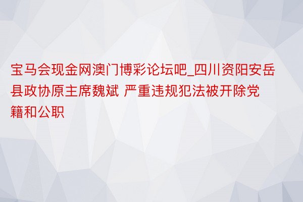 宝马会现金网澳门博彩论坛吧_四川资阳安岳县政协原主席魏斌 严重违规犯法被开除党籍和公职