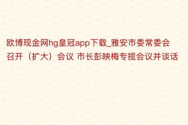 欧博现金网hg皇冠app下载_雅安市委常委会召开（扩大）会议 市长彭映梅专揽会议并谈话