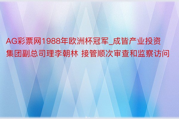 AG彩票网1988年欧洲杯冠军_成皆产业投资集团副总司理李朝林 接管顺次审查和监察访问