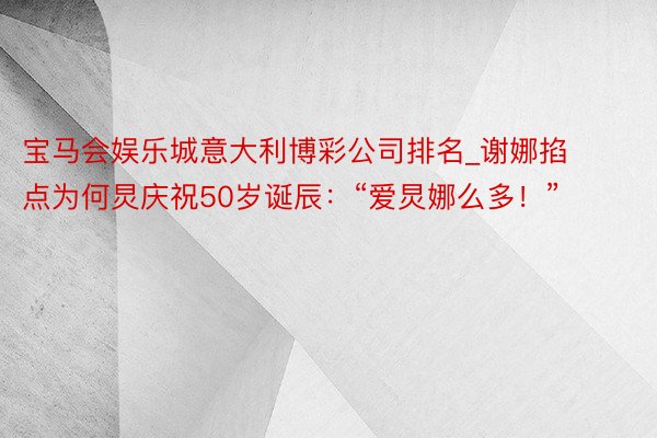 宝马会娱乐城意大利博彩公司排名_谢娜掐点为何炅庆祝50岁诞辰：“爱炅娜么多！”