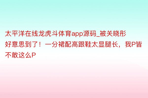 太平洋在线龙虎斗体育app源码_被关晓彤好意思到了！一分裙配高跟鞋太显腿长，我P皆不敢这么P