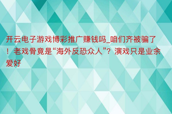 开云电子游戏博彩推广赚钱吗_咱们齐被骗了！老戏骨竟是“海外反恐众人”？演戏只是业余爱好