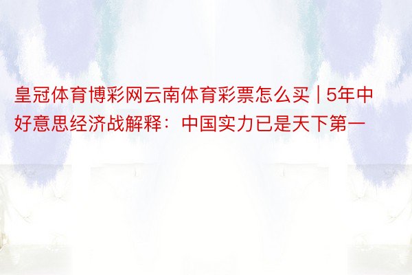 皇冠体育博彩网云南体育彩票怎么买 | 5年中好意思经济战解释：中国实力已是天下第一