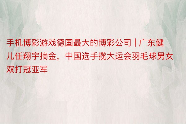 手机博彩游戏德国最大的博彩公司 | 广东健儿任翔宇摘金，中国选手揽大运会羽毛球男女双打冠亚军