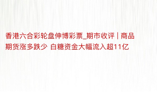 香港六合彩轮盘伸博彩票_期市收评 | 商品期货涨多跌少 白糖资金大幅流入超11亿