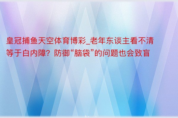 皇冠捕鱼天空体育博彩_老年东谈主看不清等于白内障？防御“脑袋”的问题也会致盲