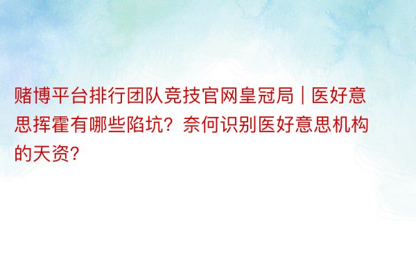 赌博平台排行团队竞技官网皇冠局 | 医好意思挥霍有哪些陷坑？奈何识别医好意思机构的天资？