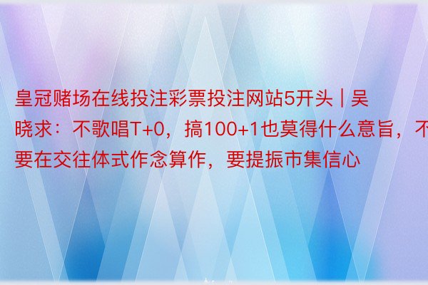 皇冠赌场在线投注彩票投注网站5开头 | 吴晓求：不歌唱T+0，搞100+1也莫得什么意旨，不要在交往体式作念算作，要提振市集信心