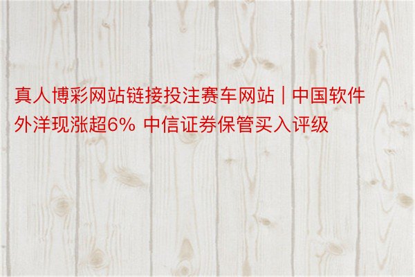 真人博彩网站链接投注赛车网站 | 中国软件外洋现涨超6% 中信证券保管买入评级